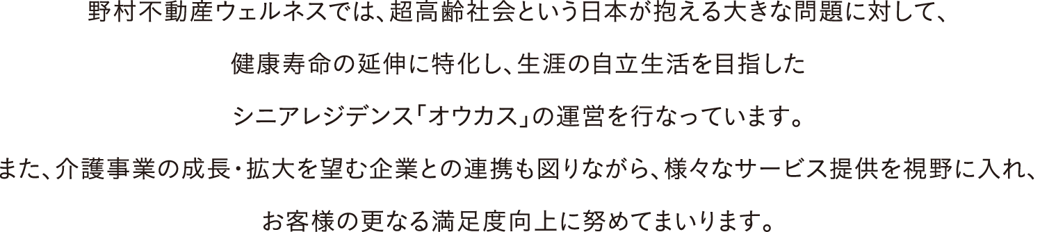 野村不動産ウェルネスでは、超高齢社会という日本が抱える大きな問題に対して、健康寿命の延伸に特化し、生涯の自立生活を目指したシニアレジデンス「オウカス」の運営を行なっています。また、介護事業の成長・拡大を望む企業との連携も図りながら、様々なサービス提供を視野に入れ、お客様の更なる満足度向上に努めてまいります。